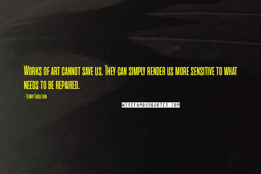 Terry Eagleton Quotes: Works of art cannot save us. They can simply render us more sensitive to what needs to be repaired.