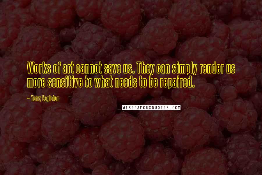 Terry Eagleton Quotes: Works of art cannot save us. They can simply render us more sensitive to what needs to be repaired.