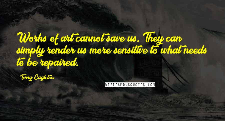 Terry Eagleton Quotes: Works of art cannot save us. They can simply render us more sensitive to what needs to be repaired.