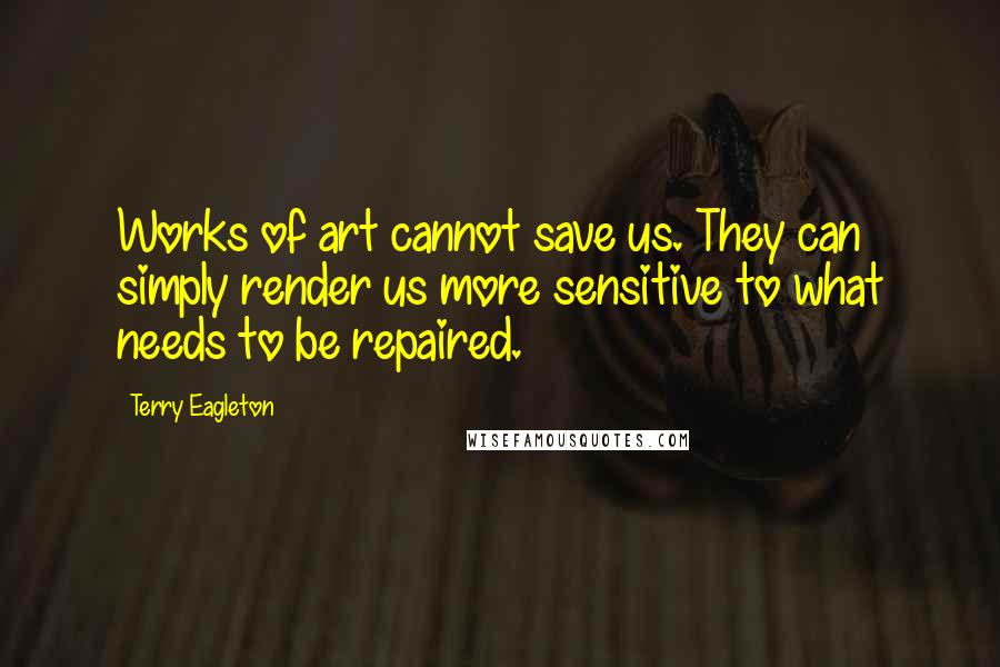 Terry Eagleton Quotes: Works of art cannot save us. They can simply render us more sensitive to what needs to be repaired.