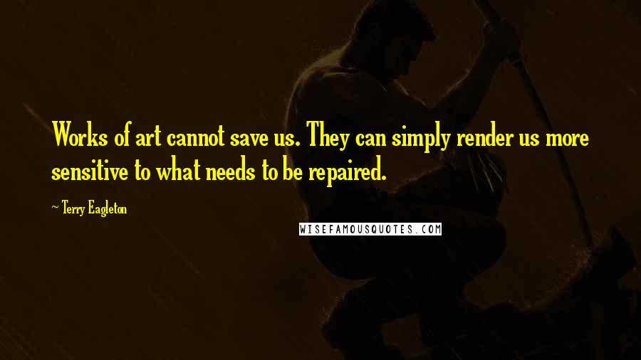 Terry Eagleton Quotes: Works of art cannot save us. They can simply render us more sensitive to what needs to be repaired.