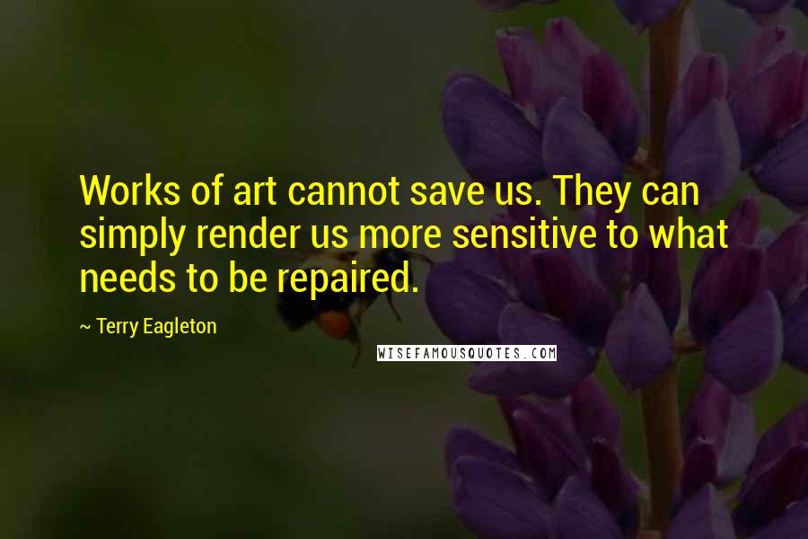 Terry Eagleton Quotes: Works of art cannot save us. They can simply render us more sensitive to what needs to be repaired.