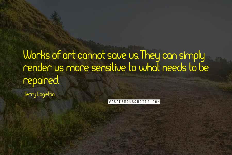 Terry Eagleton Quotes: Works of art cannot save us. They can simply render us more sensitive to what needs to be repaired.