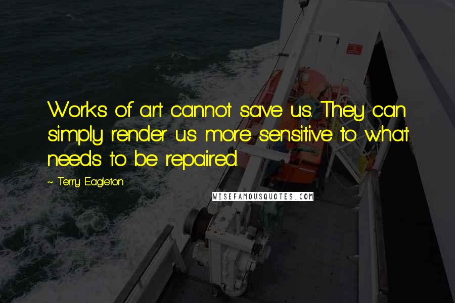 Terry Eagleton Quotes: Works of art cannot save us. They can simply render us more sensitive to what needs to be repaired.