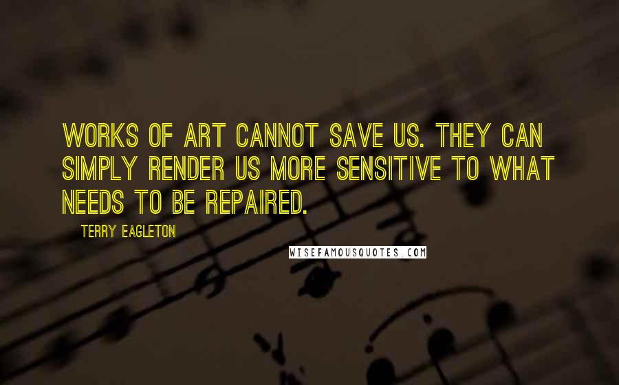 Terry Eagleton Quotes: Works of art cannot save us. They can simply render us more sensitive to what needs to be repaired.