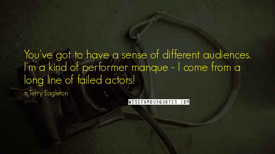 Terry Eagleton Quotes: You've got to have a sense of different audiences. I'm a kind of performer manque - I come from a long line of failed actors!