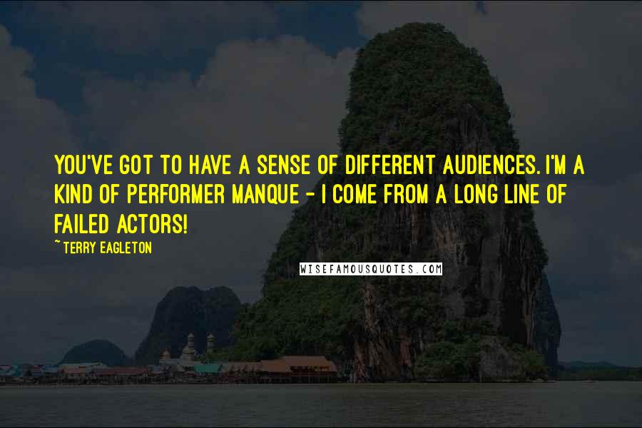 Terry Eagleton Quotes: You've got to have a sense of different audiences. I'm a kind of performer manque - I come from a long line of failed actors!