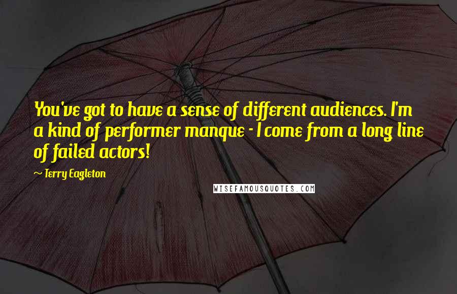 Terry Eagleton Quotes: You've got to have a sense of different audiences. I'm a kind of performer manque - I come from a long line of failed actors!