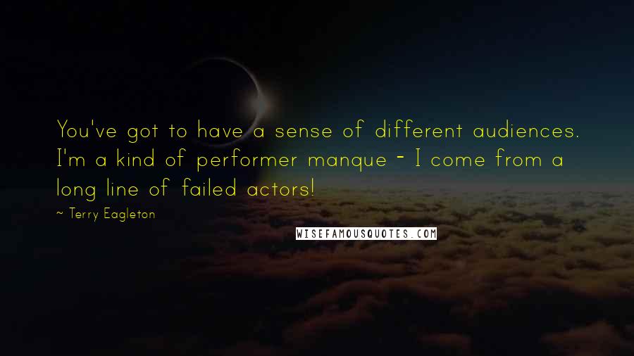 Terry Eagleton Quotes: You've got to have a sense of different audiences. I'm a kind of performer manque - I come from a long line of failed actors!