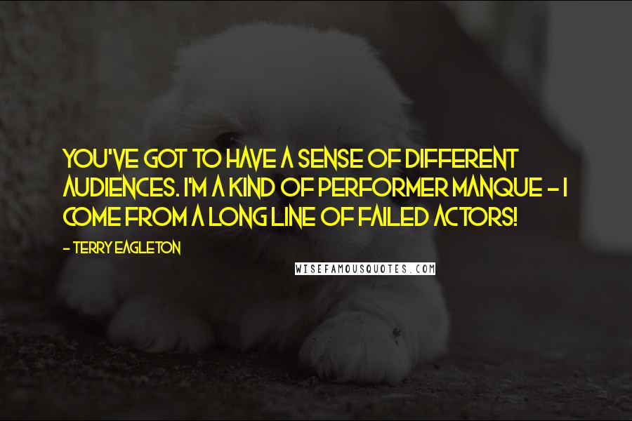 Terry Eagleton Quotes: You've got to have a sense of different audiences. I'm a kind of performer manque - I come from a long line of failed actors!