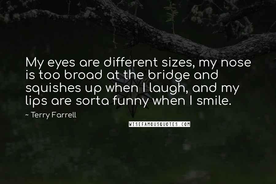 Terry Farrell Quotes: My eyes are different sizes, my nose is too broad at the bridge and squishes up when I laugh, and my lips are sorta funny when I smile.