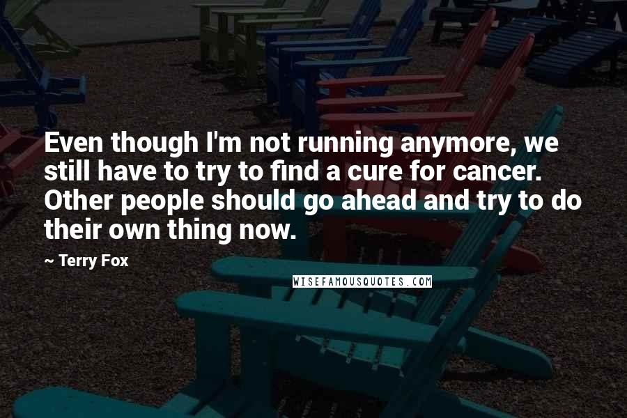 Terry Fox Quotes: Even though I'm not running anymore, we still have to try to find a cure for cancer. Other people should go ahead and try to do their own thing now.