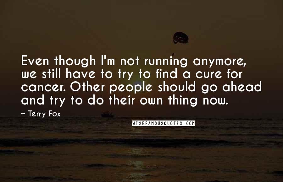Terry Fox Quotes: Even though I'm not running anymore, we still have to try to find a cure for cancer. Other people should go ahead and try to do their own thing now.
