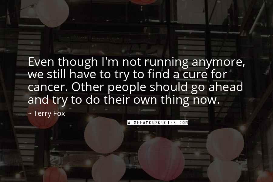Terry Fox Quotes: Even though I'm not running anymore, we still have to try to find a cure for cancer. Other people should go ahead and try to do their own thing now.