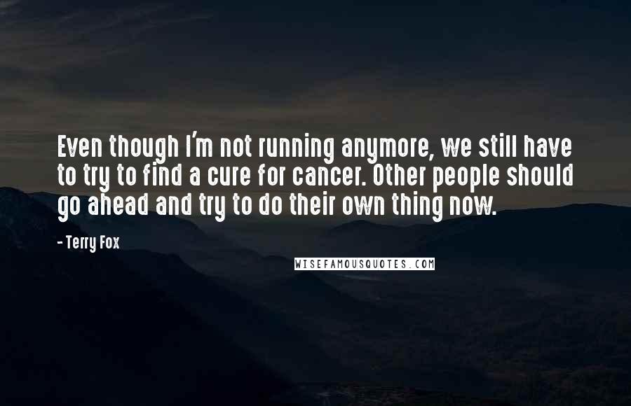 Terry Fox Quotes: Even though I'm not running anymore, we still have to try to find a cure for cancer. Other people should go ahead and try to do their own thing now.