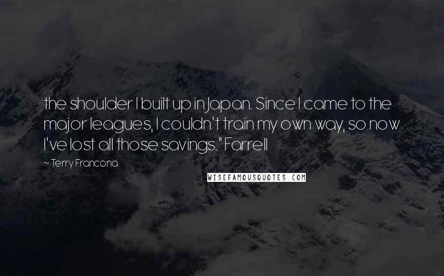 Terry Francona Quotes: the shoulder I built up in Japan. Since I came to the major leagues, I couldn't train my own way, so now I've lost all those savings." Farrell