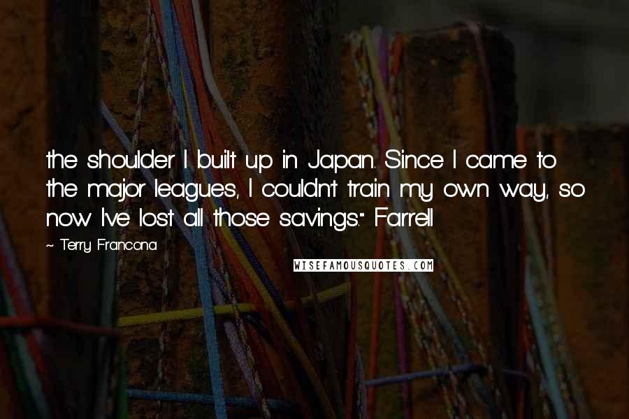 Terry Francona Quotes: the shoulder I built up in Japan. Since I came to the major leagues, I couldn't train my own way, so now I've lost all those savings." Farrell