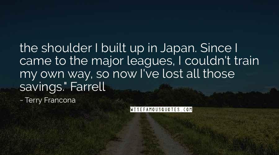 Terry Francona Quotes: the shoulder I built up in Japan. Since I came to the major leagues, I couldn't train my own way, so now I've lost all those savings." Farrell