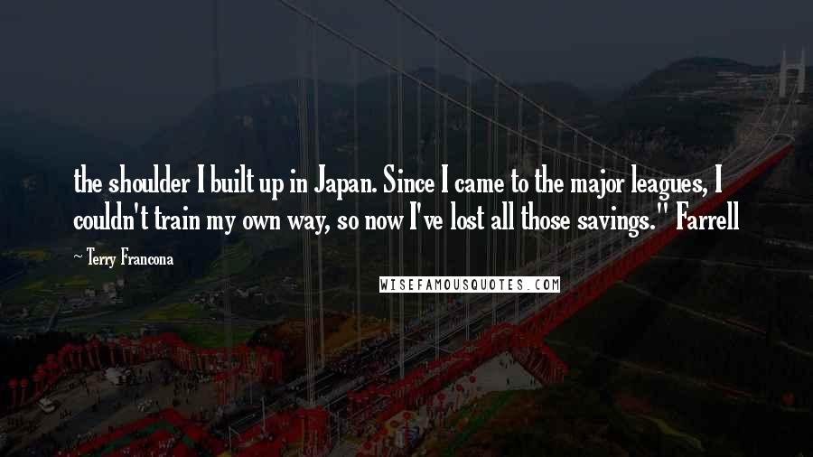 Terry Francona Quotes: the shoulder I built up in Japan. Since I came to the major leagues, I couldn't train my own way, so now I've lost all those savings." Farrell