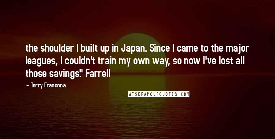 Terry Francona Quotes: the shoulder I built up in Japan. Since I came to the major leagues, I couldn't train my own way, so now I've lost all those savings." Farrell