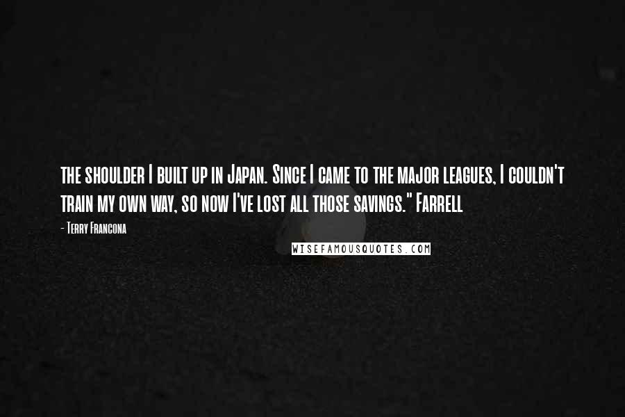 Terry Francona Quotes: the shoulder I built up in Japan. Since I came to the major leagues, I couldn't train my own way, so now I've lost all those savings." Farrell