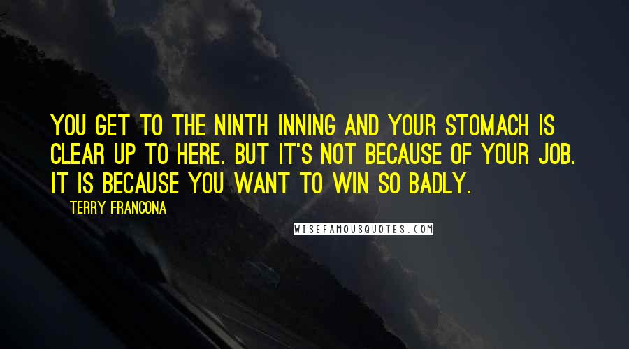 Terry Francona Quotes: You get to the ninth inning and your stomach is clear up to here. But it's not because of your job. It is because you want to win so badly.