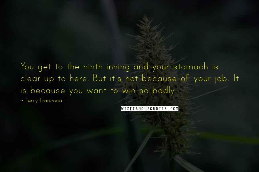 Terry Francona Quotes: You get to the ninth inning and your stomach is clear up to here. But it's not because of your job. It is because you want to win so badly.