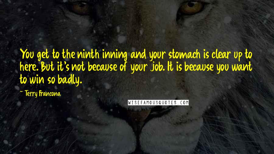 Terry Francona Quotes: You get to the ninth inning and your stomach is clear up to here. But it's not because of your job. It is because you want to win so badly.