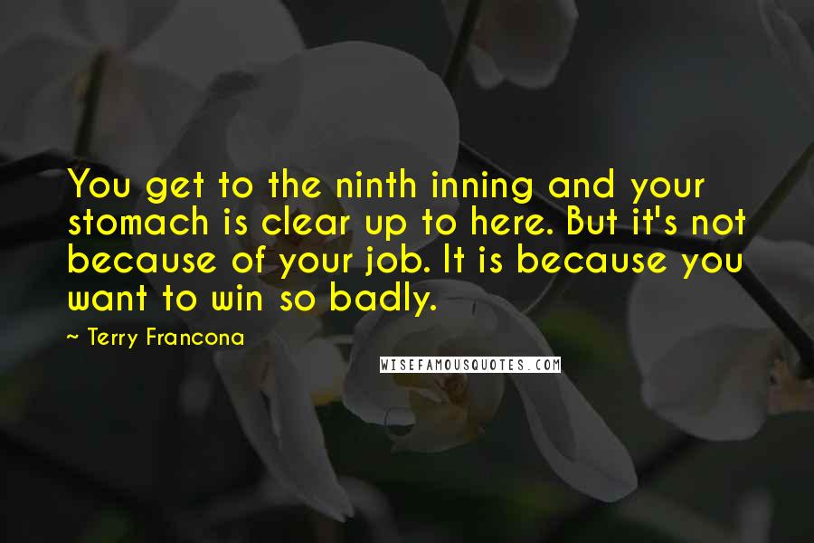 Terry Francona Quotes: You get to the ninth inning and your stomach is clear up to here. But it's not because of your job. It is because you want to win so badly.