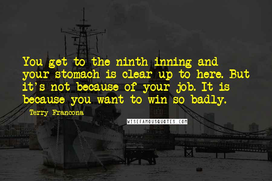 Terry Francona Quotes: You get to the ninth inning and your stomach is clear up to here. But it's not because of your job. It is because you want to win so badly.