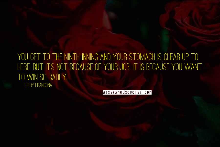 Terry Francona Quotes: You get to the ninth inning and your stomach is clear up to here. But it's not because of your job. It is because you want to win so badly.