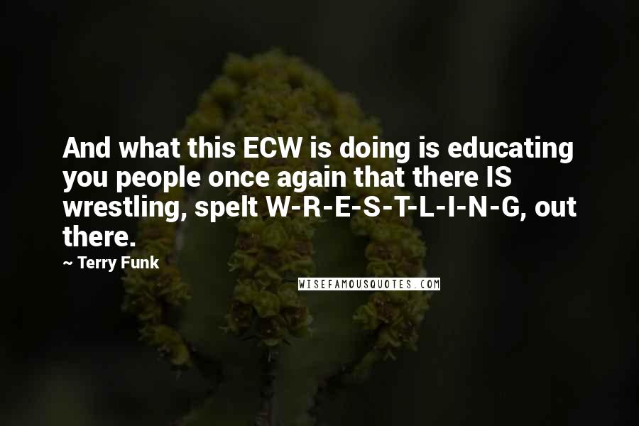 Terry Funk Quotes: And what this ECW is doing is educating you people once again that there IS wrestling, spelt W-R-E-S-T-L-I-N-G, out there.