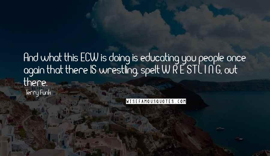 Terry Funk Quotes: And what this ECW is doing is educating you people once again that there IS wrestling, spelt W-R-E-S-T-L-I-N-G, out there.