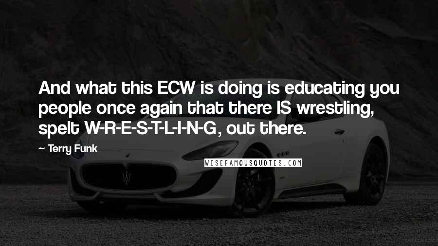 Terry Funk Quotes: And what this ECW is doing is educating you people once again that there IS wrestling, spelt W-R-E-S-T-L-I-N-G, out there.