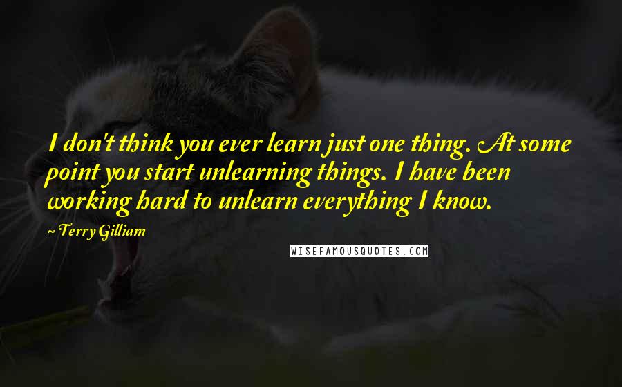 Terry Gilliam Quotes: I don't think you ever learn just one thing. At some point you start unlearning things. I have been working hard to unlearn everything I know.