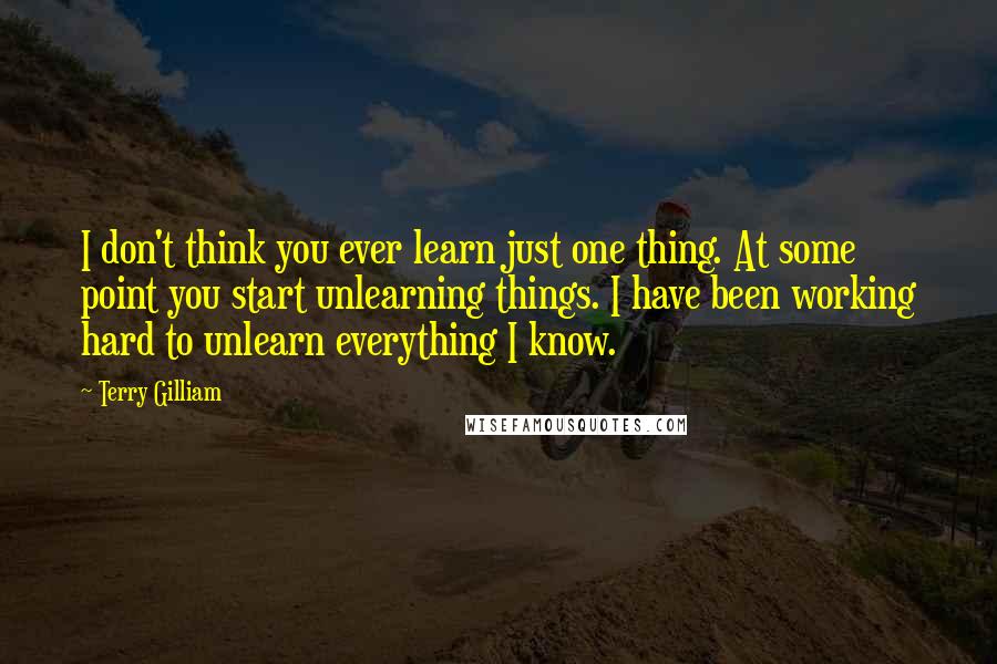Terry Gilliam Quotes: I don't think you ever learn just one thing. At some point you start unlearning things. I have been working hard to unlearn everything I know.