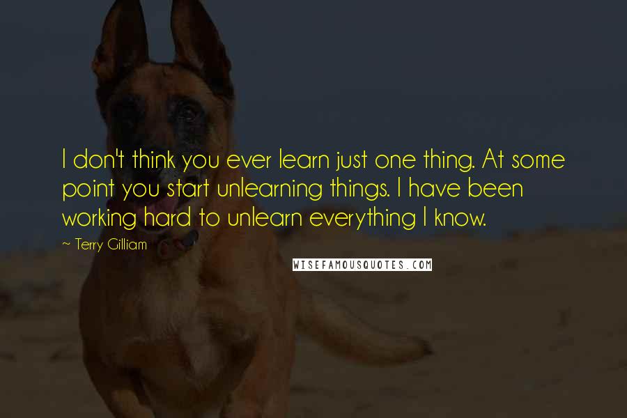 Terry Gilliam Quotes: I don't think you ever learn just one thing. At some point you start unlearning things. I have been working hard to unlearn everything I know.