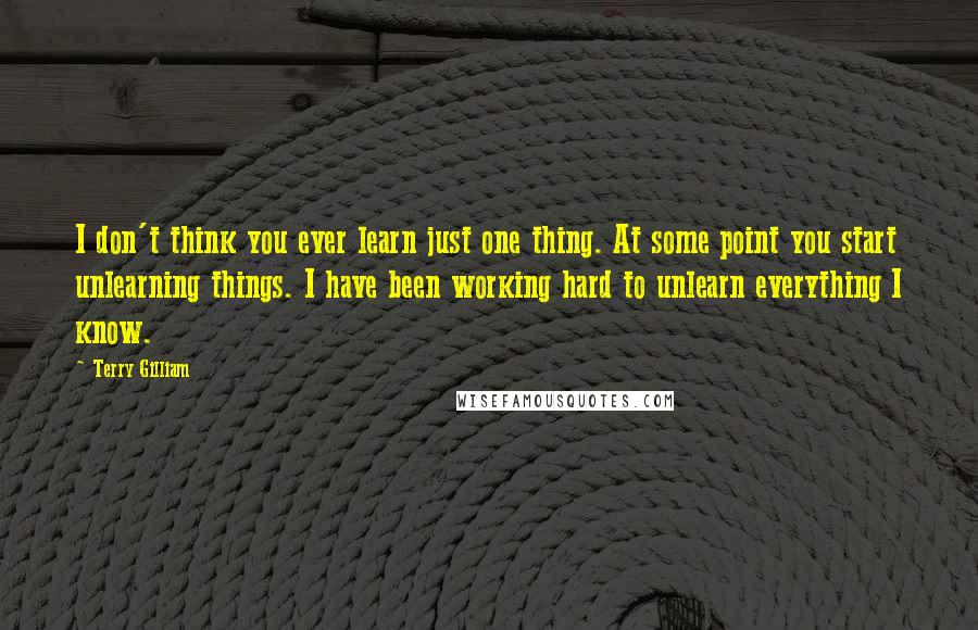 Terry Gilliam Quotes: I don't think you ever learn just one thing. At some point you start unlearning things. I have been working hard to unlearn everything I know.