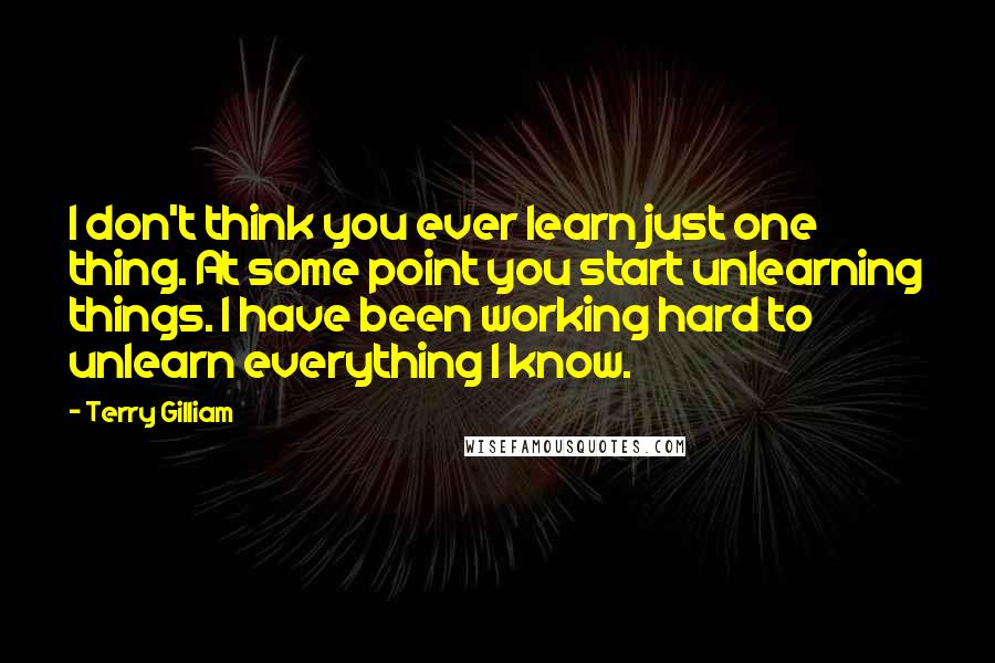 Terry Gilliam Quotes: I don't think you ever learn just one thing. At some point you start unlearning things. I have been working hard to unlearn everything I know.