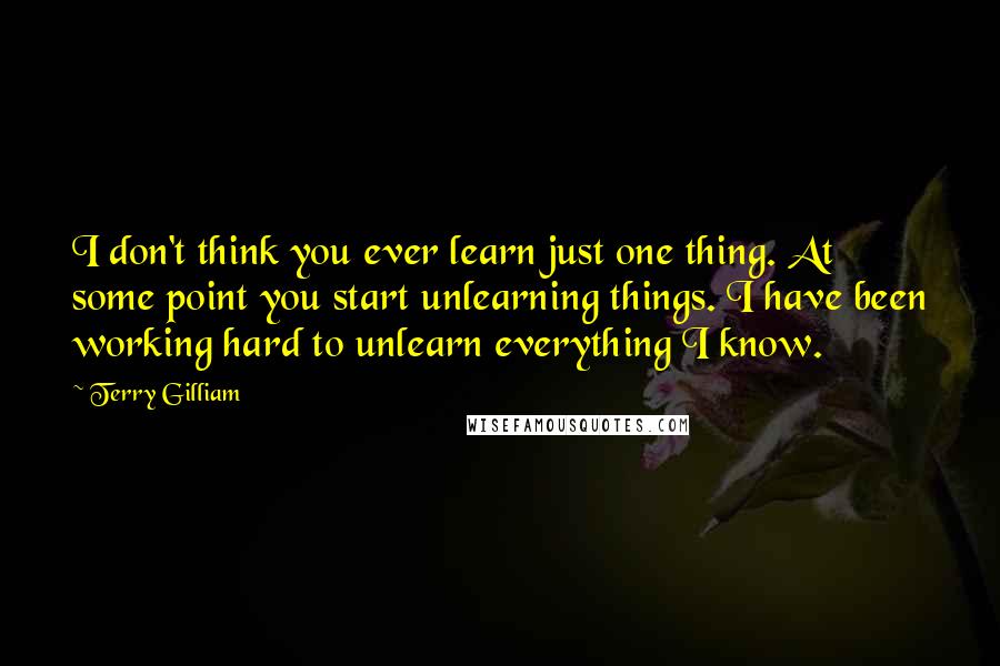 Terry Gilliam Quotes: I don't think you ever learn just one thing. At some point you start unlearning things. I have been working hard to unlearn everything I know.