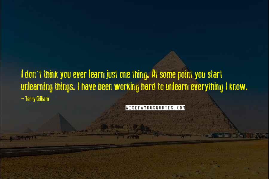 Terry Gilliam Quotes: I don't think you ever learn just one thing. At some point you start unlearning things. I have been working hard to unlearn everything I know.