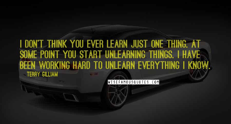 Terry Gilliam Quotes: I don't think you ever learn just one thing. At some point you start unlearning things. I have been working hard to unlearn everything I know.