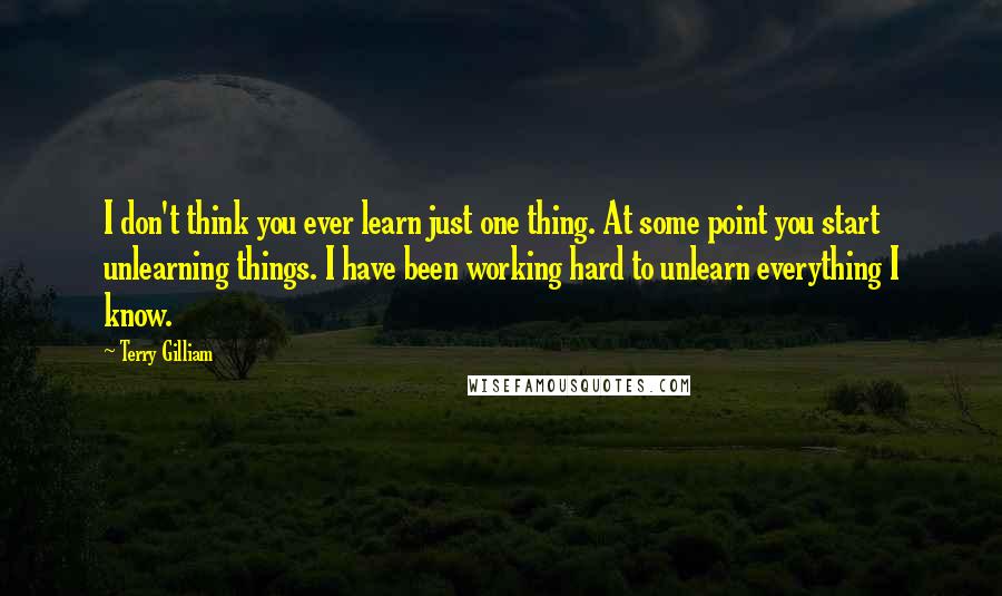 Terry Gilliam Quotes: I don't think you ever learn just one thing. At some point you start unlearning things. I have been working hard to unlearn everything I know.