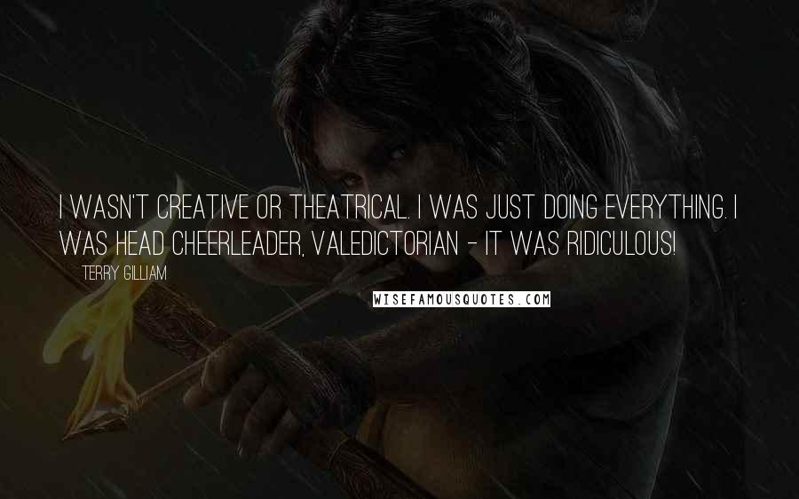 Terry Gilliam Quotes: I wasn't creative or theatrical. I was just doing everything. I was head cheerleader, valedictorian - it was ridiculous!