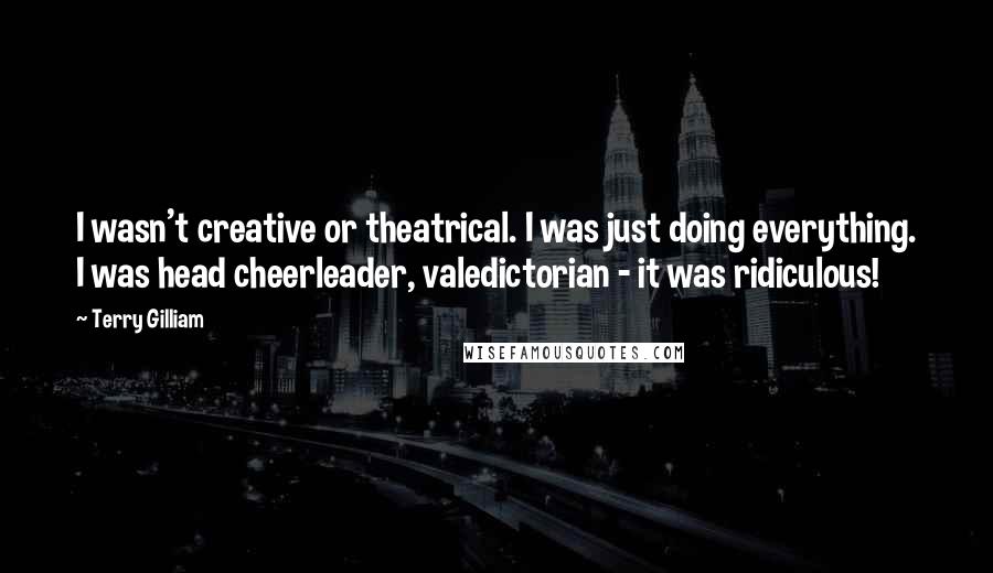 Terry Gilliam Quotes: I wasn't creative or theatrical. I was just doing everything. I was head cheerleader, valedictorian - it was ridiculous!