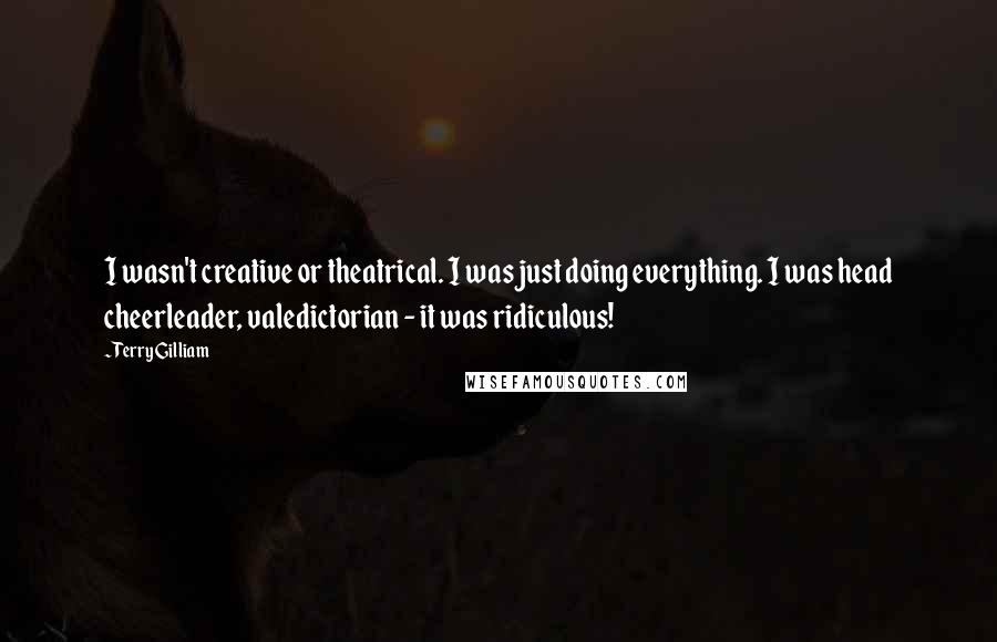 Terry Gilliam Quotes: I wasn't creative or theatrical. I was just doing everything. I was head cheerleader, valedictorian - it was ridiculous!