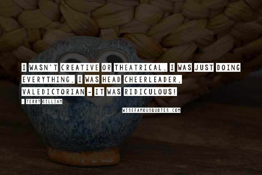 Terry Gilliam Quotes: I wasn't creative or theatrical. I was just doing everything. I was head cheerleader, valedictorian - it was ridiculous!