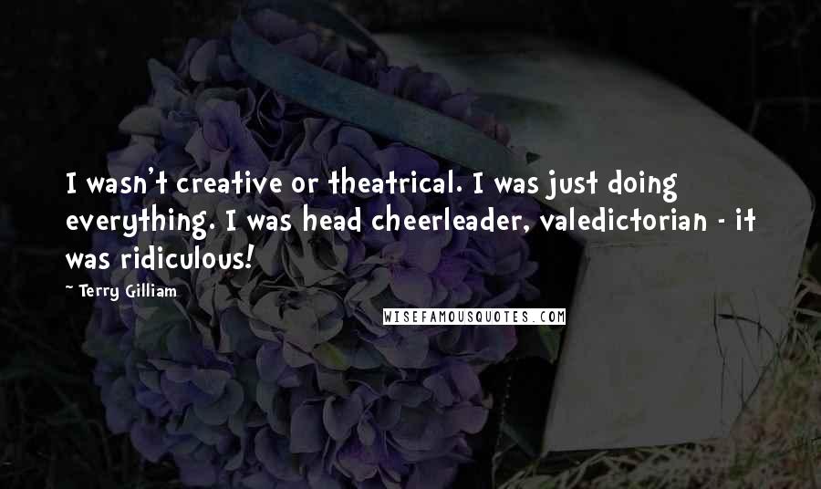 Terry Gilliam Quotes: I wasn't creative or theatrical. I was just doing everything. I was head cheerleader, valedictorian - it was ridiculous!