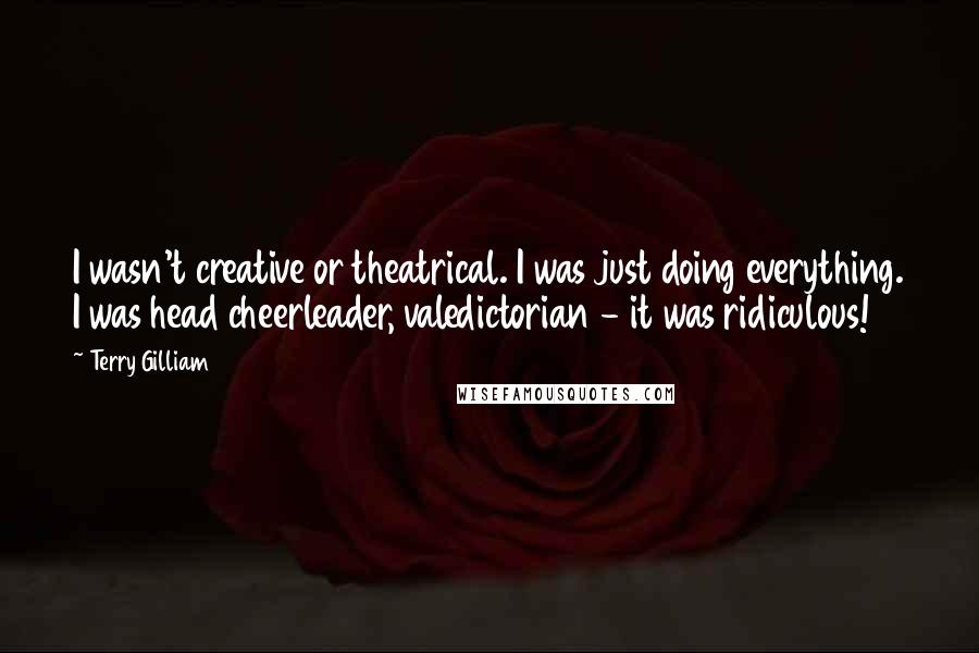 Terry Gilliam Quotes: I wasn't creative or theatrical. I was just doing everything. I was head cheerleader, valedictorian - it was ridiculous!