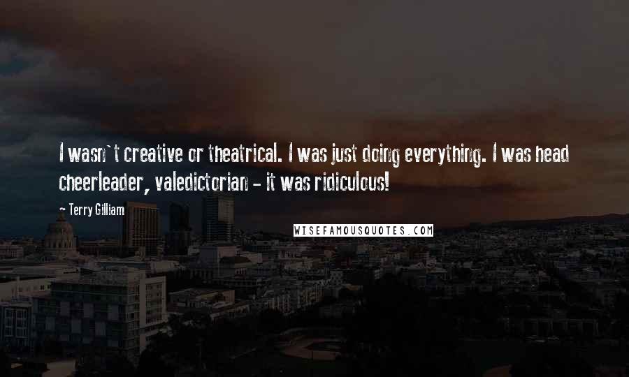 Terry Gilliam Quotes: I wasn't creative or theatrical. I was just doing everything. I was head cheerleader, valedictorian - it was ridiculous!